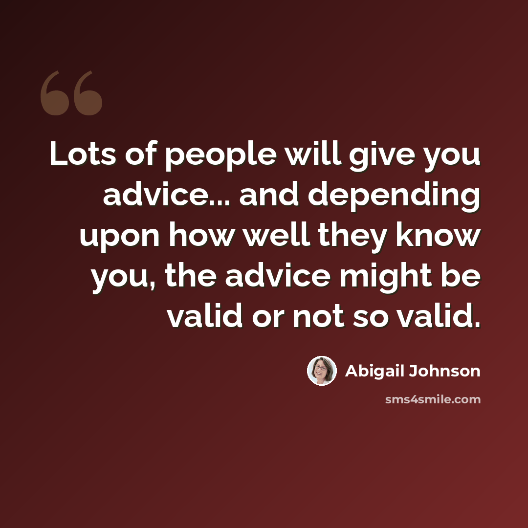 “Lots of people will give you advice... and depending upon how well they know you, the advice might be valid or not so valid.” quote by Abigail Johnson