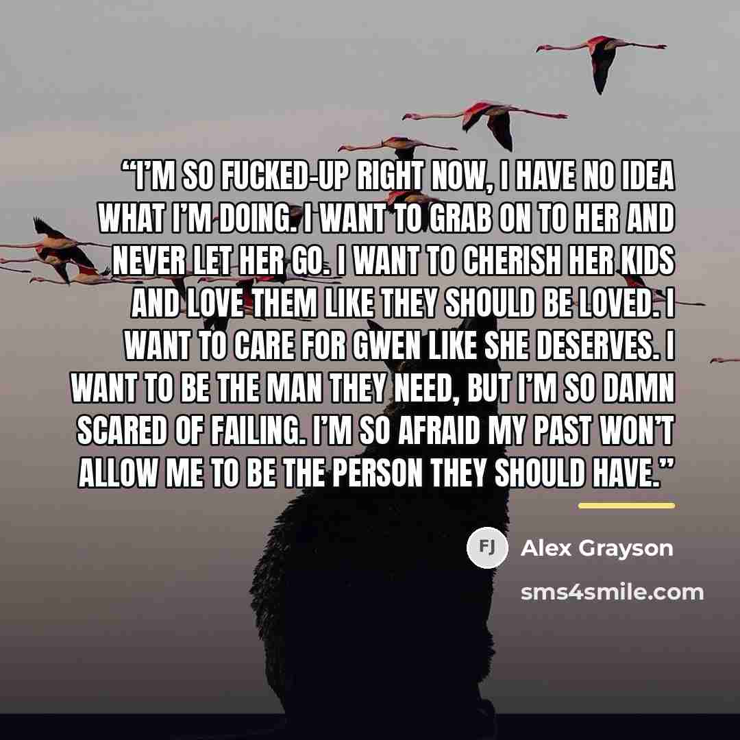 “I’m so fucked-up right now, I have no idea what I’m doing. I want to grab on to her and never let her go. I want to cherish her kids and love them like they should be loved. I want to care for Gwen like she deserves. I want to be the man they need, but I’m so damn scared of failing. I’m so afraid…” quote by Alex Grayson
