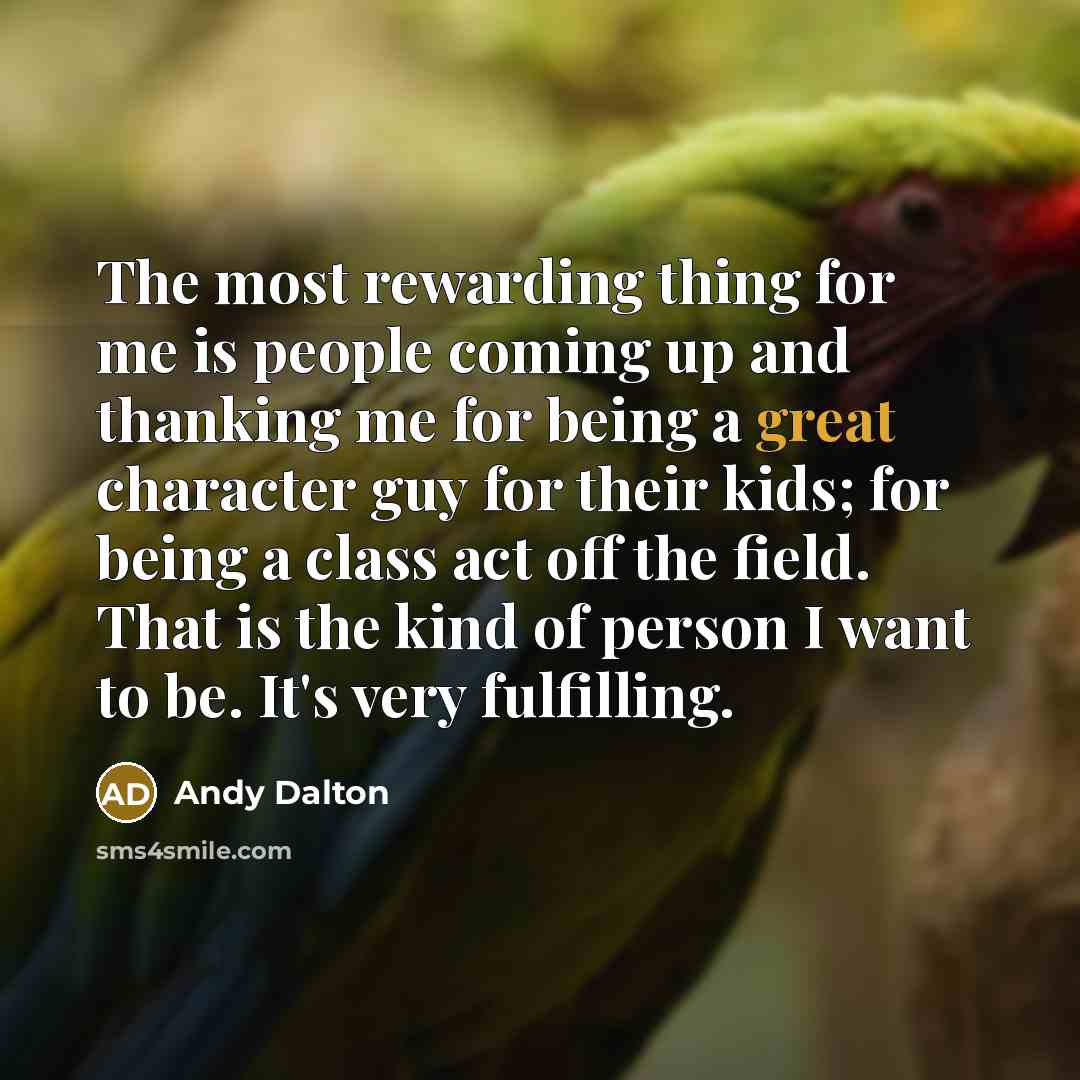 “The most rewarding thing for me is people coming up and thanking me for being a great character guy for their kids; for being a class act off the field. That is the kind of person I want to be. It's very fulfilling.” quote by Andy Dalton
