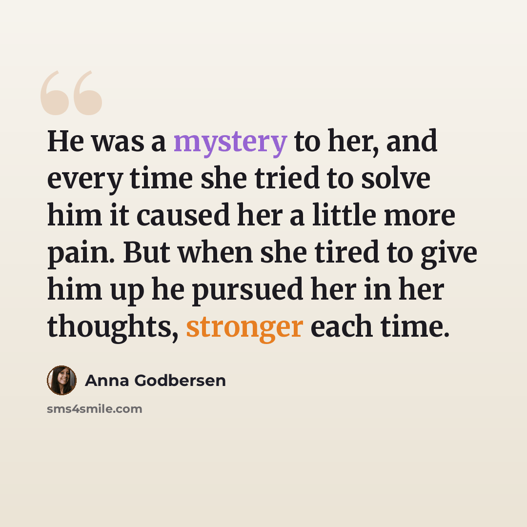 “He was a mystery to her, and every time she tried to solve him it caused her a little more pain. But when she tired to give him up he pursued her in her thoughts, stronger each time.” quote by Anna Godbersen