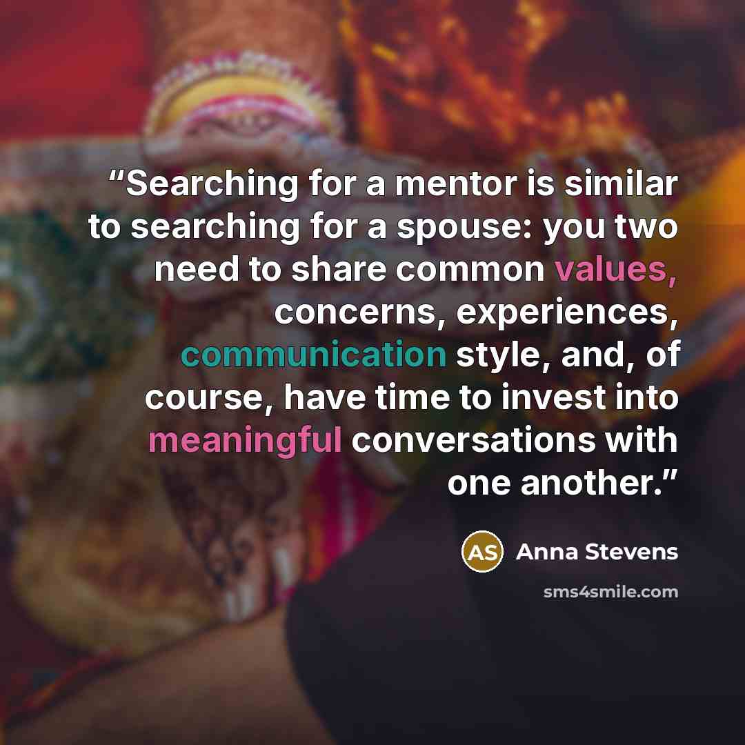 “Searching for a mentor is similar to searching for a spouse: you two need to share common values, concerns, experiences, communication style, and, of course, have time to invest into meaningful conversations with one another.” quote by Anna Stevens