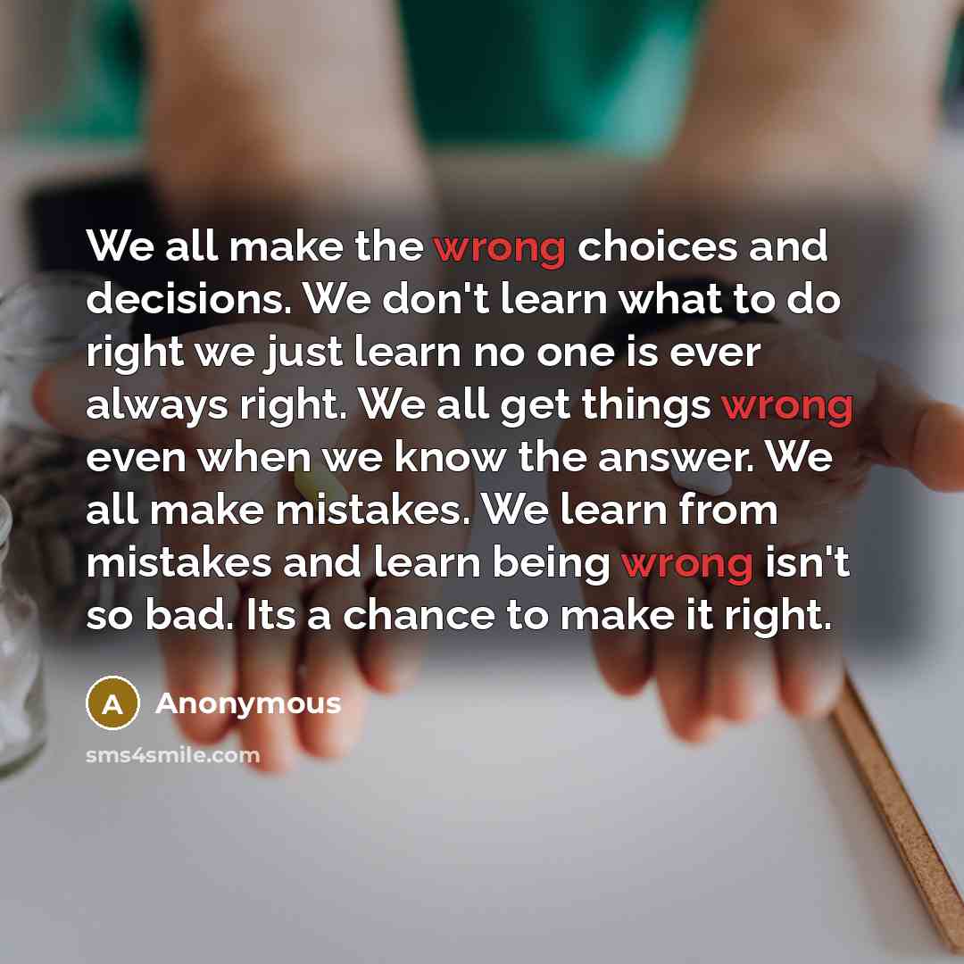 “We all make the wrong choices and decisions. We don't learn what to do right we just learn no one is ever always right. We all get things wrong even when we know the answer. We all make mistakes. We learn from mistakes and learn being wrong isn't so bad. Its a chance to make it right.” quote by Anonymous