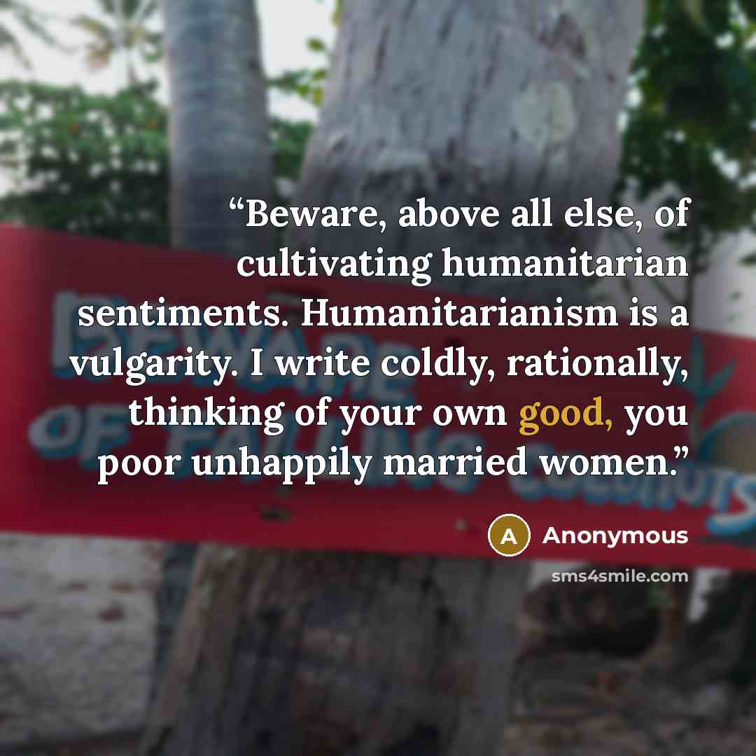 “Beware, above all else, of cultivating humanitarian sentiments. Humanitarianism is a vulgarity. I write coldly, rationally, thinking of your own good, you poor unhappily married women.” quote by Anonymous