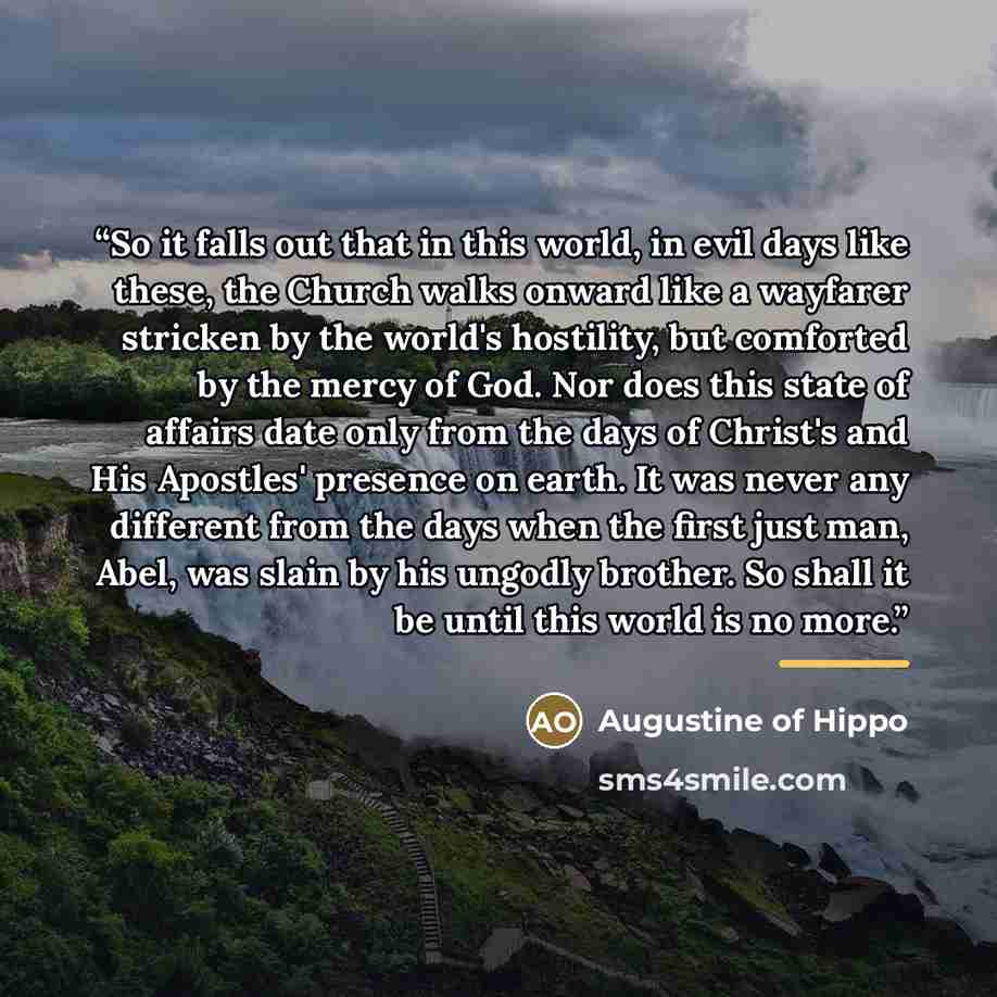 “So it falls out that in this world, in evil days like these, the Church walks onward like a wayfarer stricken by the world's hostility, but comforted by the mercy of God. Nor does this state of affairs date only from the days of Christ's and His Apostles' presence on earth. It was never any…” quote by Augustine of Hippo