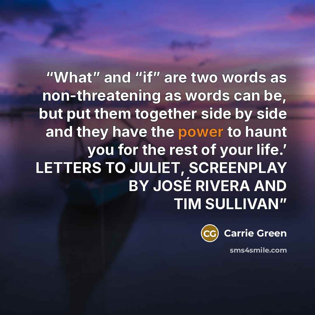 “What” and “if” are two words as non-threatening as words can be, but put them together side by side and they have the power to haunt you for the rest of your life.’ LETTERS TO JULIET, SCREENPLAY BY JOSÉ RIVERA AND TIM SULLIVAN” quote by Carrie Green