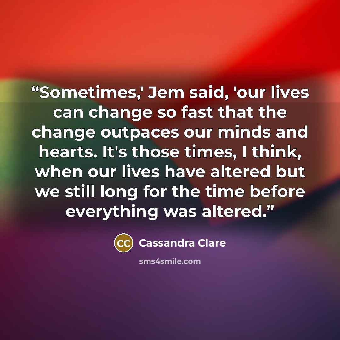 “Sometimes,' Jem said, 'our lives can change so fast that the change outpaces our minds and hearts. It's those times, I think, when our lives have altered but we still long for the time before everything was altered.” quote by Cassandra Clare