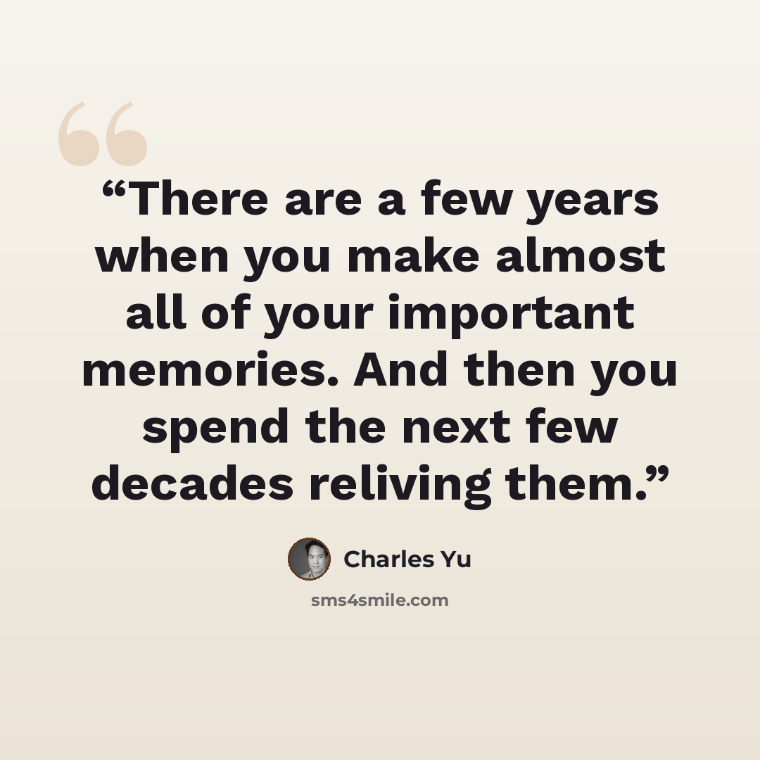 “There are a few years when you make almost all of your important memories. And then you spend the next few decades reliving them.” quote by Charles Yu