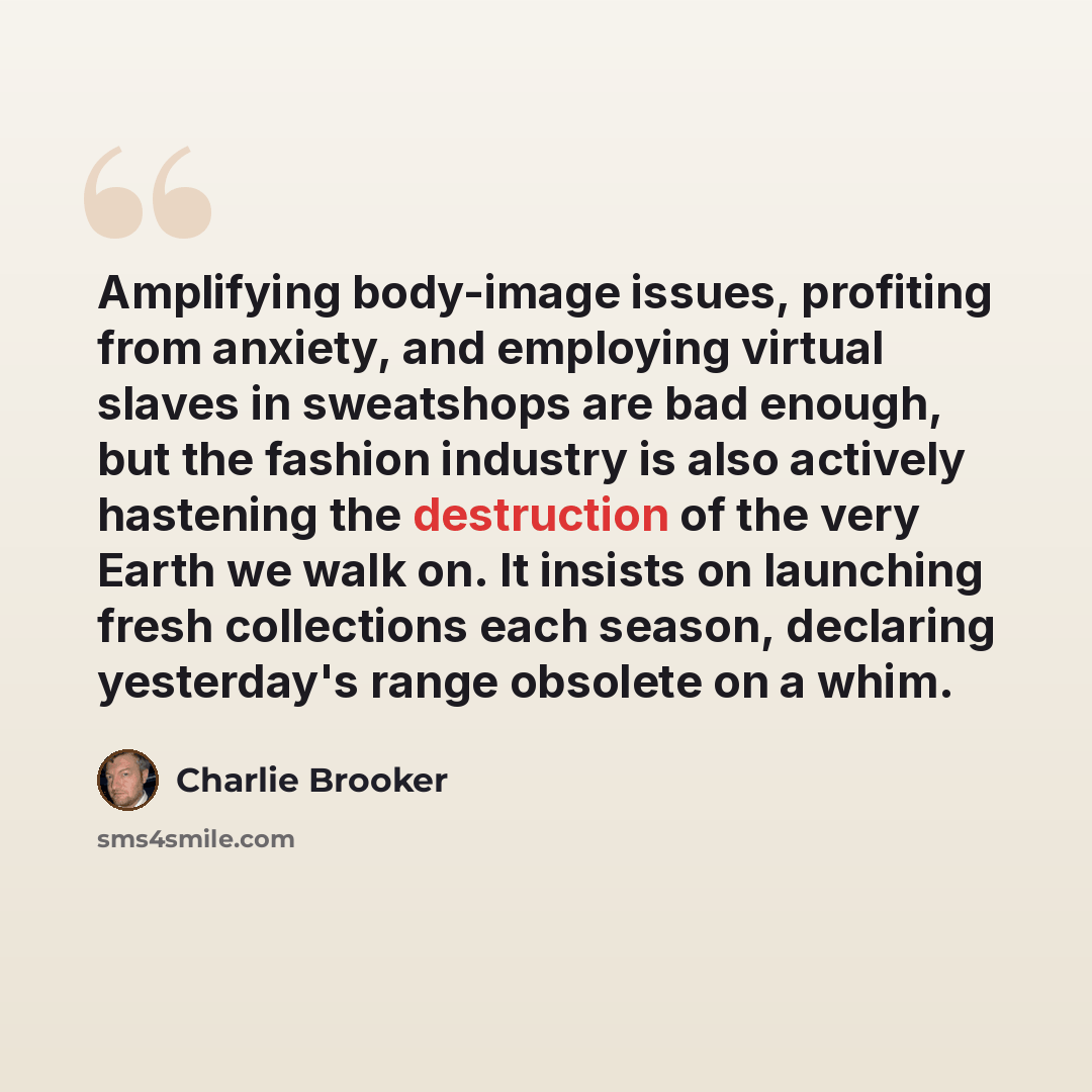 “Amplifying body-image issues, profiting from anxiety, and employing virtual slaves in sweatshops are bad enough, but the fashion industry is also actively hastening the destruction of the very Earth we walk on. It insists on launching fresh collections each season, declaring yesterday's range…” quote by Charlie Brooker