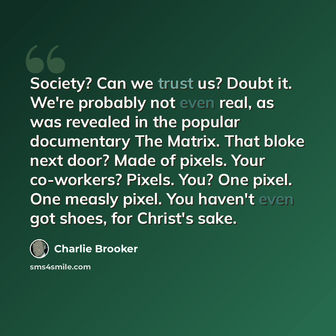 “Society? Can we trust us? Doubt it. We're probably not even real, as was revealed in the popular documentary The Matrix. That bloke next door? Made of pixels. Your co-workers? Pixels. You? One pixel. One measly pixel. You haven't even got shoes, for Christ's sake.” quote by Charlie Brooker
