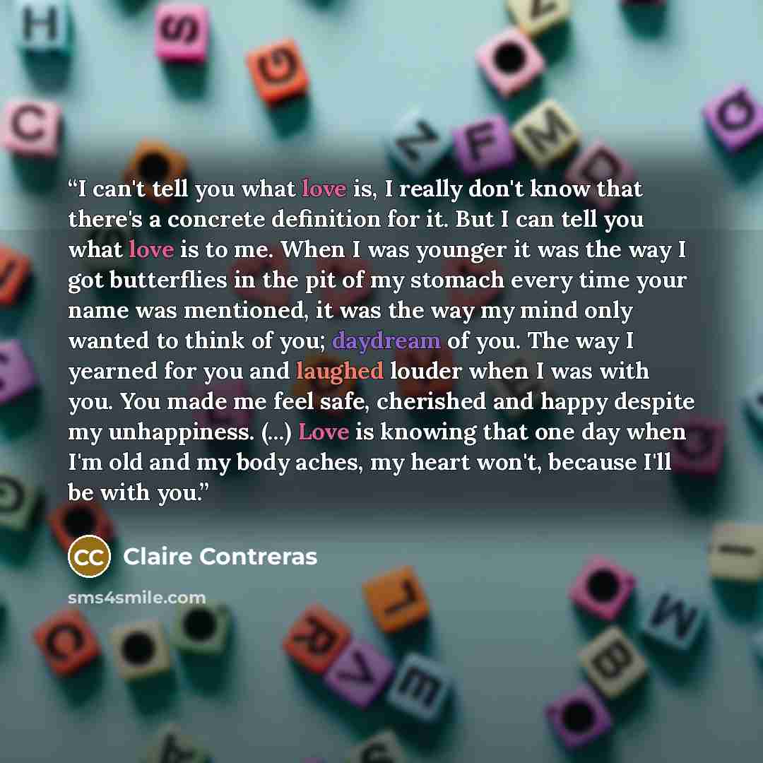 “I can't tell you what love is, I really don't know that there's a concrete definition for it. But I can tell you what love is to me. When I was younger it was the way I got butterflies in the pit of my stomach every time your name was mentioned, it was the way my mind only wanted to think of you…” quote by Claire Contreras