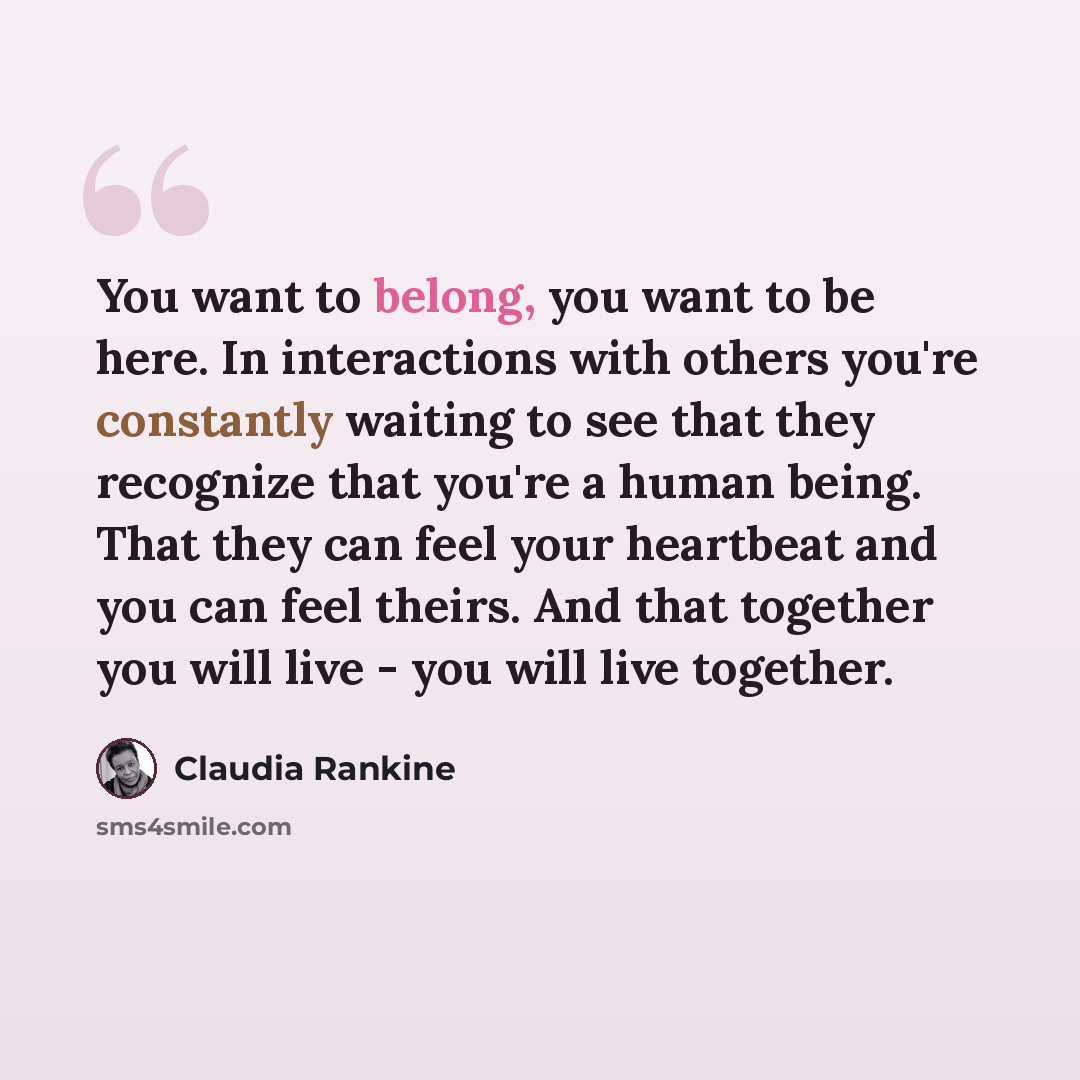 “You want to belong, you want to be here. In interactions with others you're constantly waiting to see that they recognize that you're a human being. That they can feel your heartbeat and you can feel theirs. And that together you will live - you will live together.” quote by Claudia Rankine