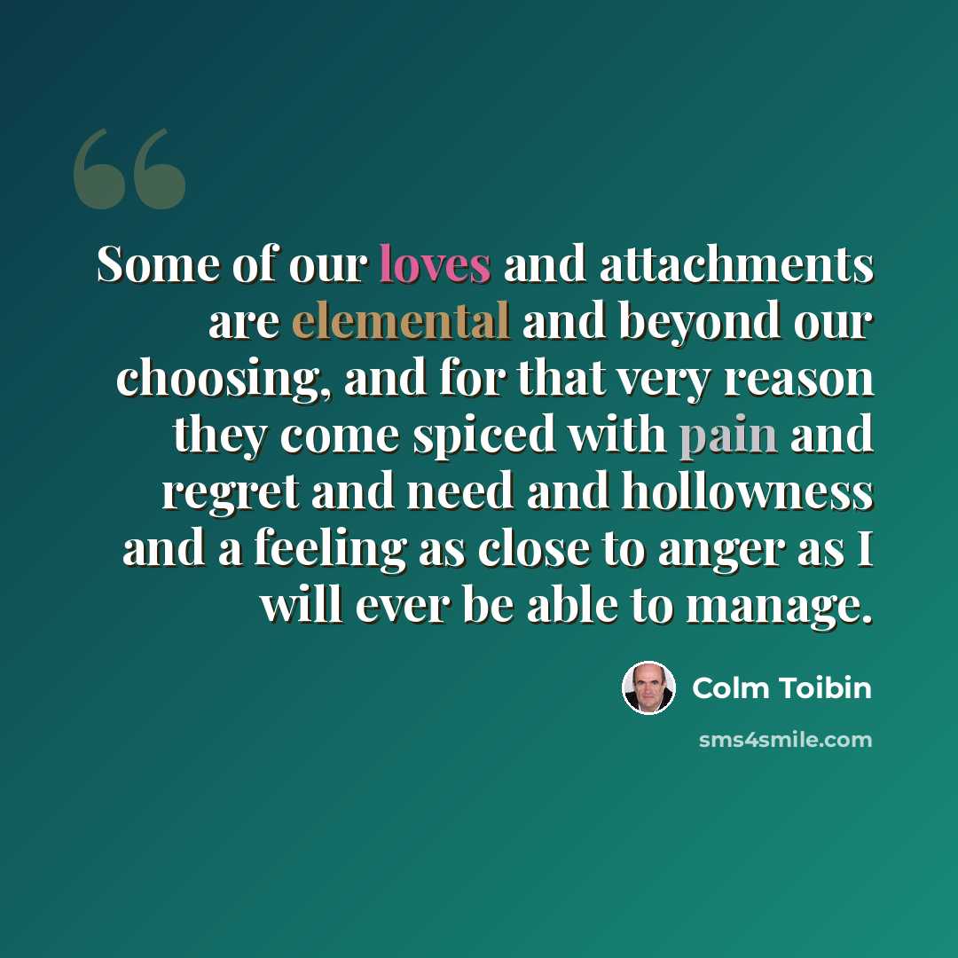 “Some of our loves and attachments are elemental and beyond our choosing, and for that very reason they come spiced with pain and regret and need and hollowness and a feeling as close to anger as I will ever be able to manage.” quote by Colm Toibin