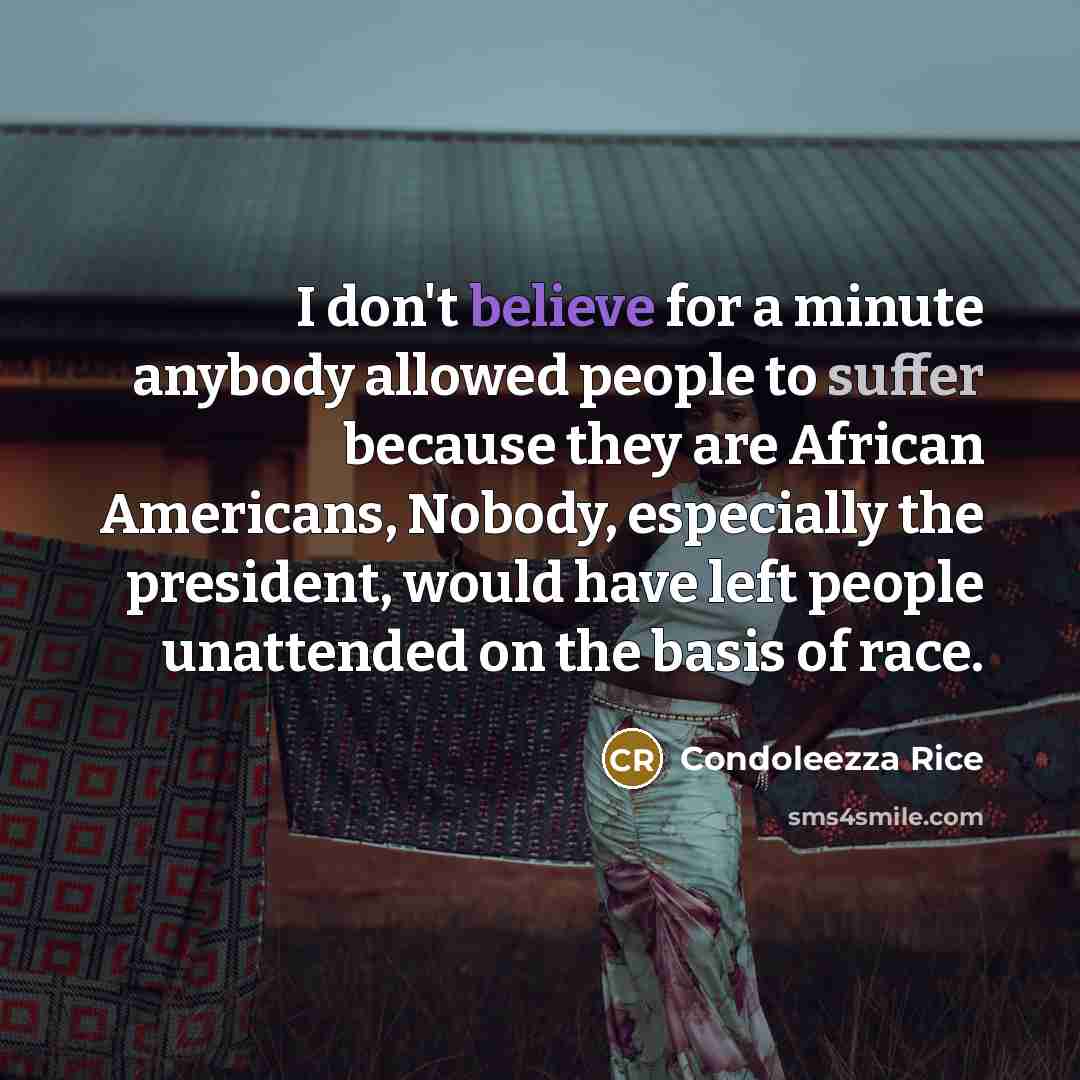 “I don't believe for a minute anybody allowed people to suffer because they are African Americans, Nobody, especially the president, would have left people unattended on the basis of race.” quote by Condoleezza Rice