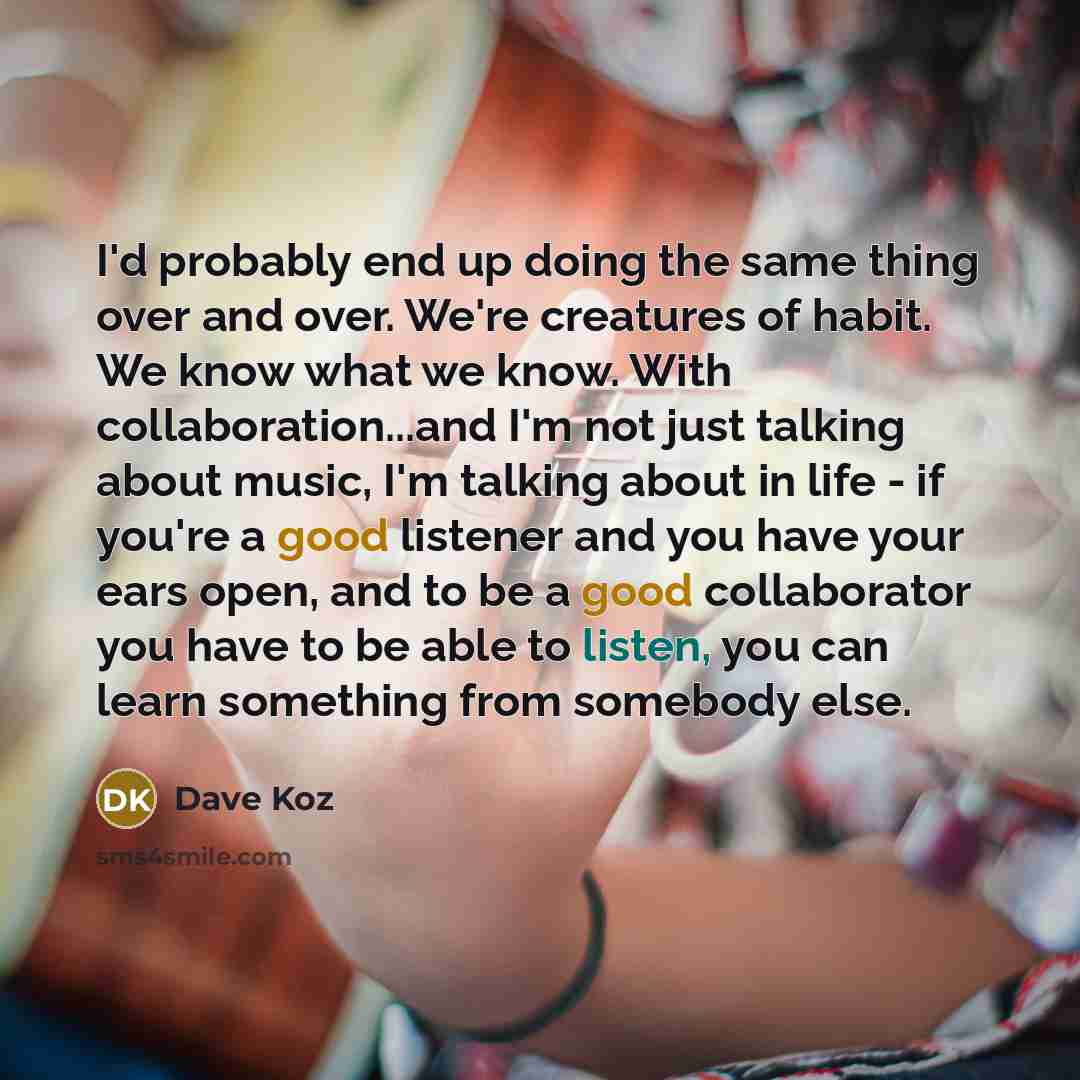 “I'd probably end up doing the same thing over and over. We're creatures of habit. We know what we know. With collaboration...and I'm not just talking about music, I'm talking about in life - if you're a good listener and you have your ears open, and to be a good collaborator you have to be able to…” quote by Dave Koz