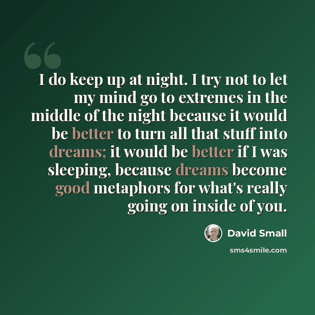 “I do keep up at night. I try not to let my mind go to extremes in the middle of the night because it would be better to turn all that stuff into dreams; it would be better if I was sleeping, because dreams become good metaphors for what's really going on inside of you.” quote by David Small