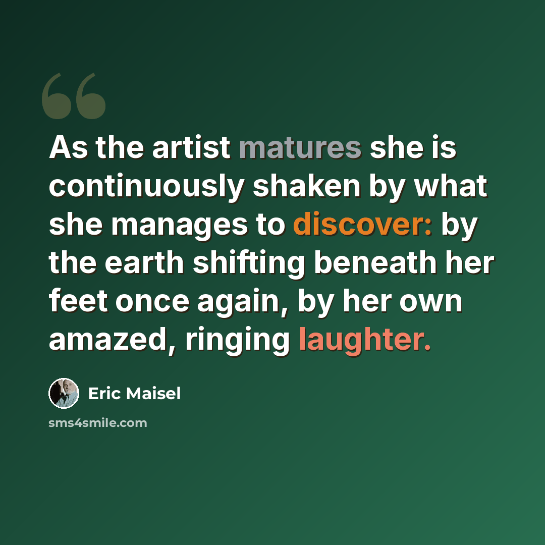 “As the artist matures she is continuously shaken by what she manages to discover: by the earth shifting beneath her feet once again, by her own amazed, ringing laughter.” quote by Eric Maisel