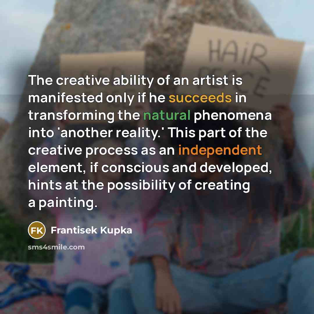 “The creative ability of an artist is manifested only if he succeeds in transforming the natural phenomena into 'another reality.' This part of the creative process as an independent element, if conscious and developed, hints at the possibility of creating a painting.” quote by Frantisek Kupka