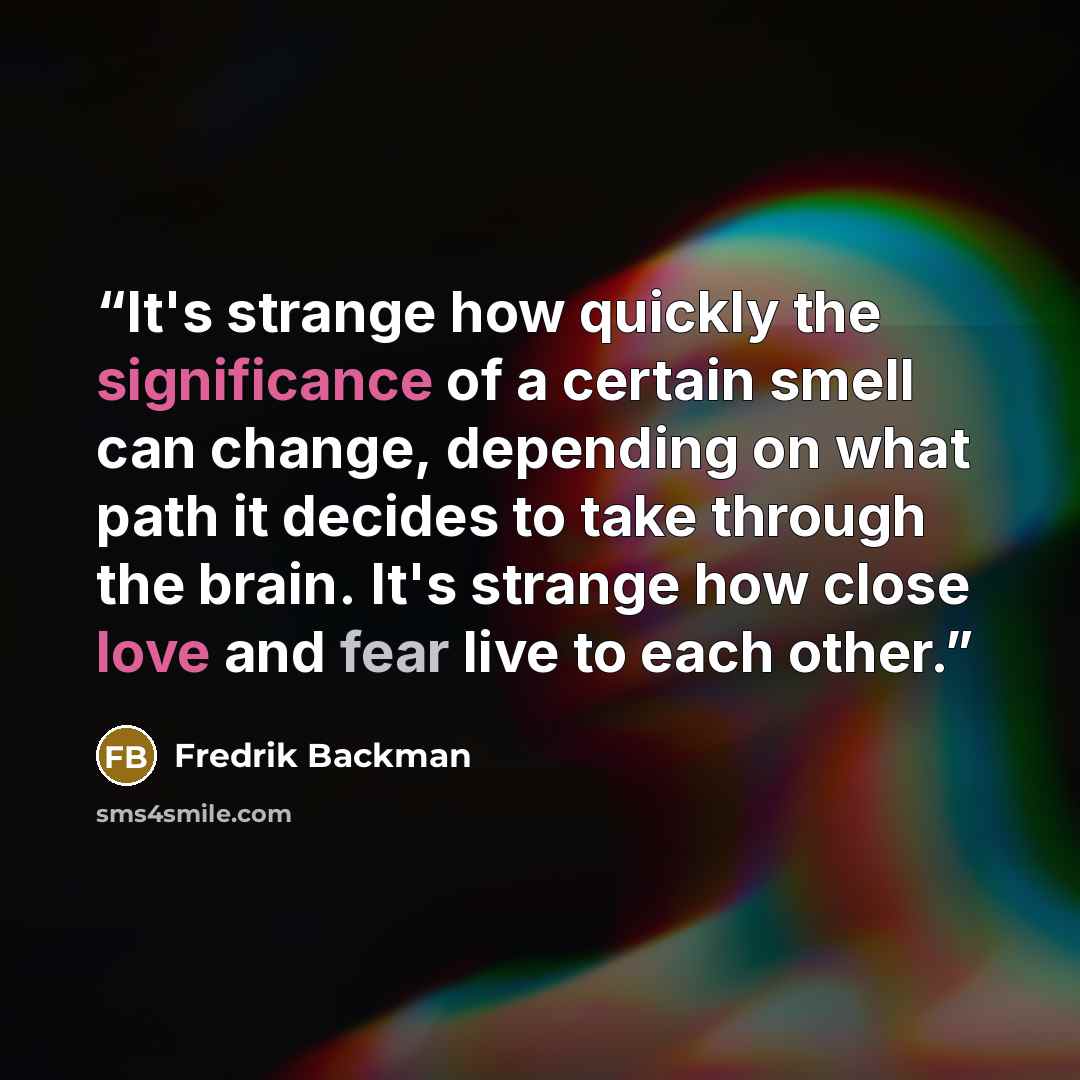 “It's strange how quickly the significance of a certain smell can change, depending on what path it decides to take through the brain. It's strange how close love and fear live to each other.” quote by Fredrik Backman