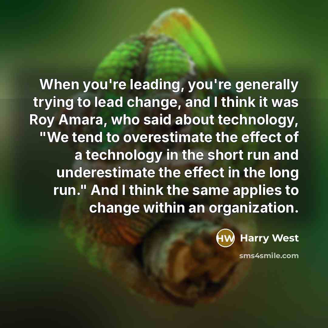 “When you're leading, you're generally trying to lead change, and I think it was Roy Amara, who said about technology, "We tend to overestimate the effect of a technology in the short run and underestimate the effect in the long run." And I think the same applies to change within an organization.” quote by Harry West