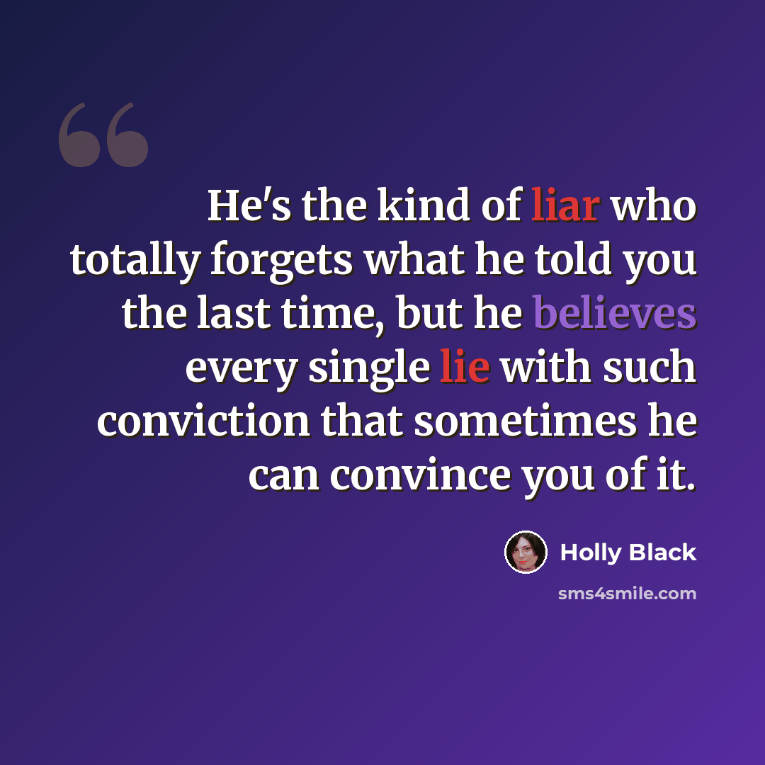 “He's the kind of liar who totally forgets what he told you the last time, but he believes every single lie with such conviction that sometimes he can convince you of it.” quote by Holly Black
