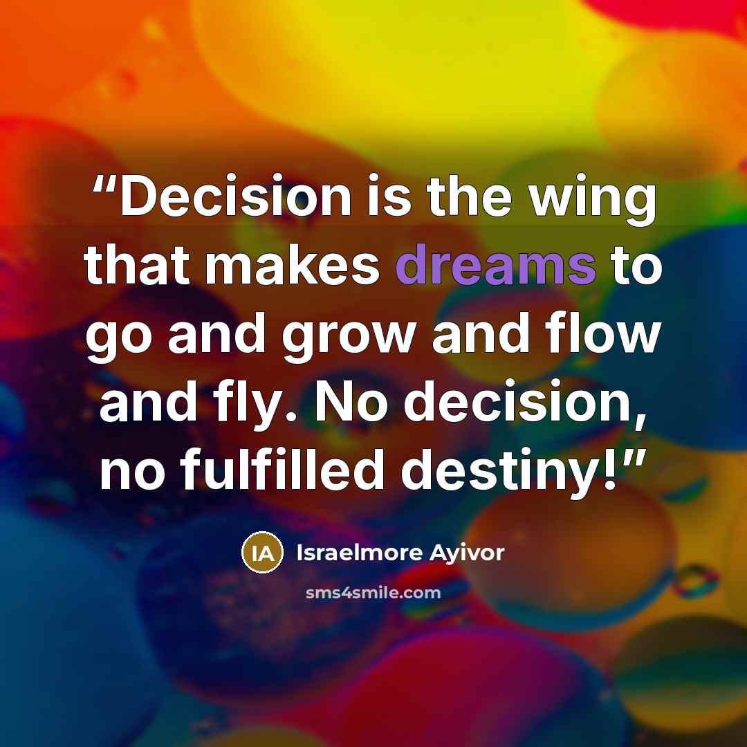 “Decision is the wing that makes dreams to go and grow and flow and fly. No decision, no fulfilled destiny!” quote by Israelmore Ayivor