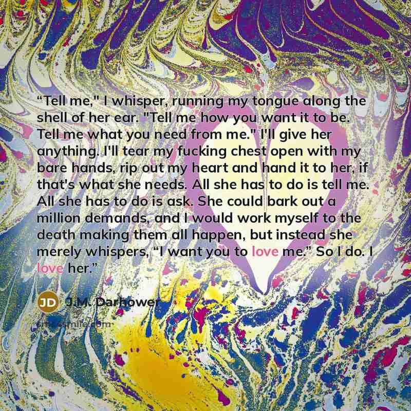 “Tell me," I whisper, running my tongue along the shell of her ear. "Tell me how you want it to be. Tell me what you need from me." I'll give her anything. I'll tear my fucking chest open with my bare hands, rip out my heart and hand it to her, if that's what she needs. All she has to do is tell…” quote by J.M. Darhower