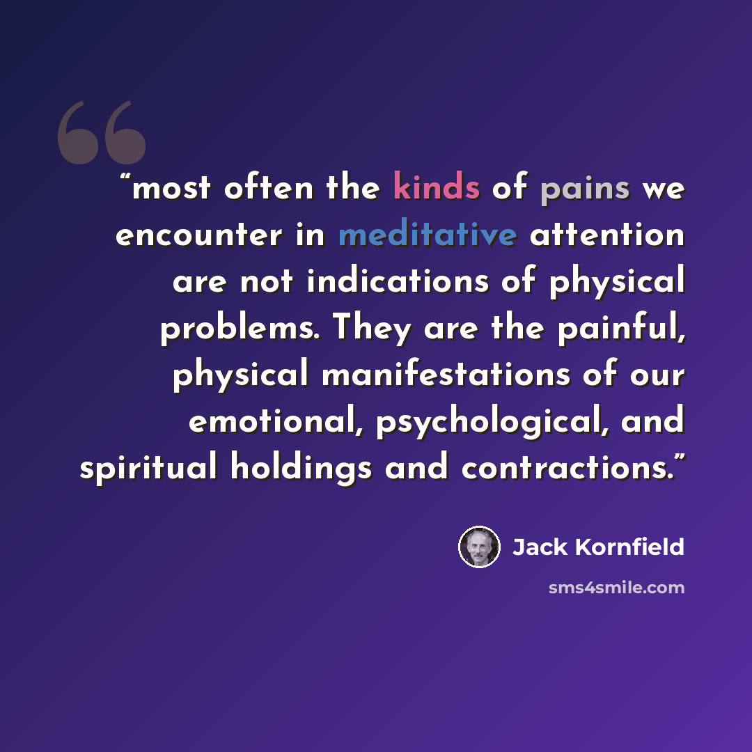 “most often the kinds of pains we encounter in meditative attention are not indications of physical problems. They are the painful, physical manifestations of our emotional, psychological, and spiritual holdings and contractions.” quote by Jack Kornfield
