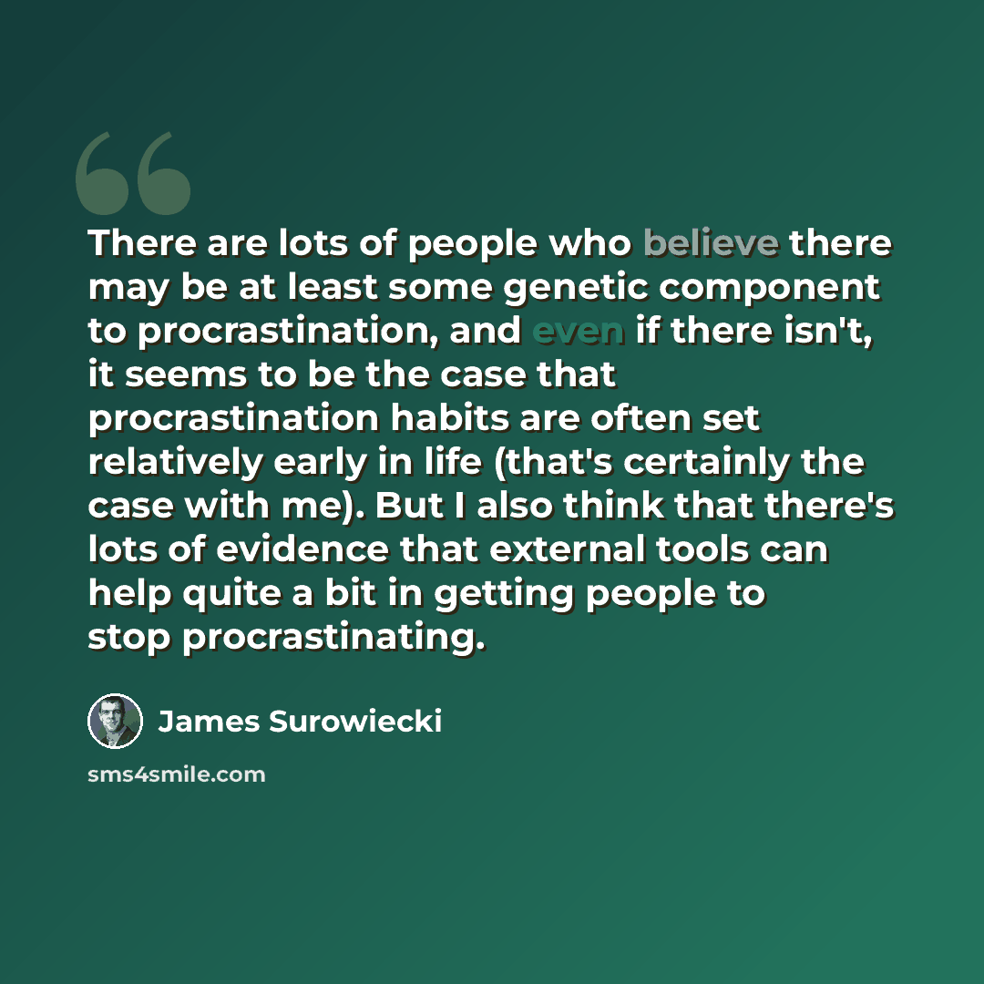 “There are lots of people who believe there may be at least some genetic component to procrastination, and even if there isn't, it seems to be the case that procrastination habits are often set relatively early in life (that's certainly the case with me). But I also think that there's lots of…” quote by James Surowiecki