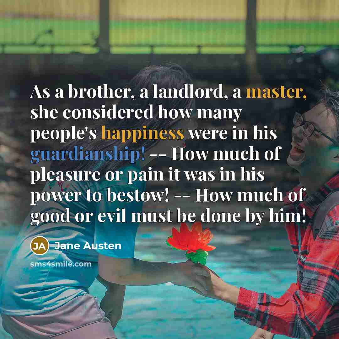 “As a brother, a landlord, a master, she considered how many people's happiness were in his guardianship! -- How much of pleasure or pain it was in his power to bestow! -- How much of good or evil must be done by him!” quote by Jane Austen