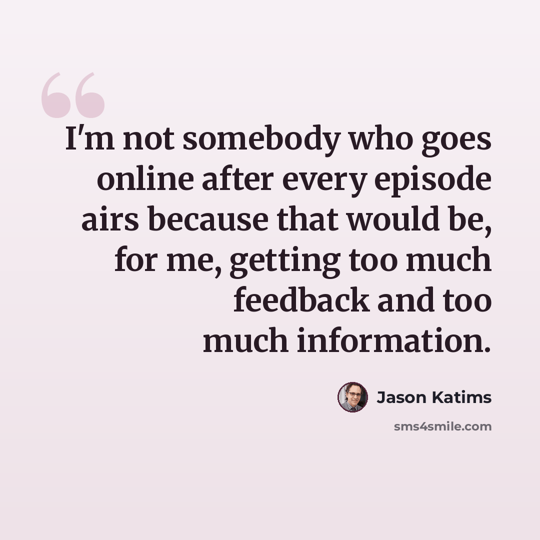 “I'm not somebody who goes online after every episode airs because that would be, for me, getting too much feedback and too much information.” quote by Jason Katims