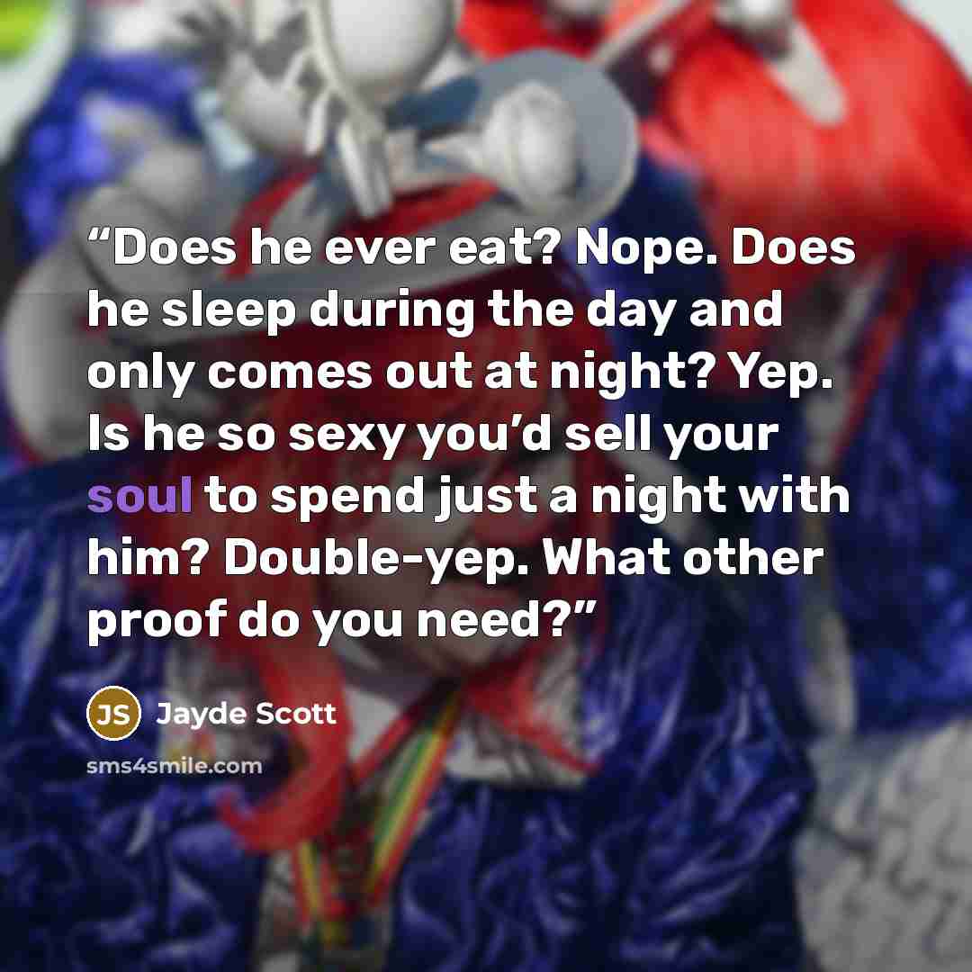 “Does he ever eat? Nope. Does he sleep during the day and only comes out at night? Yep. Is he so sexy you’d sell your soul to spend just a night with him? Double-yep. What other proof do you need?” quote by Jayde Scott