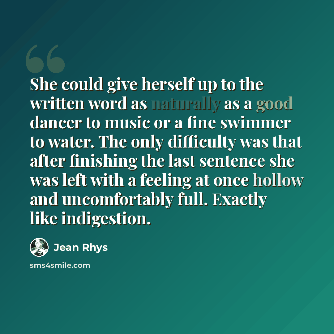 “She could give herself up to the written word as naturally as a good dancer to music or a fine swimmer to water. The only difficulty was that after finishing the last sentence she was left with a feeling at once hollow and uncomfortably full. Exactly like indigestion.” quote by Jean Rhys