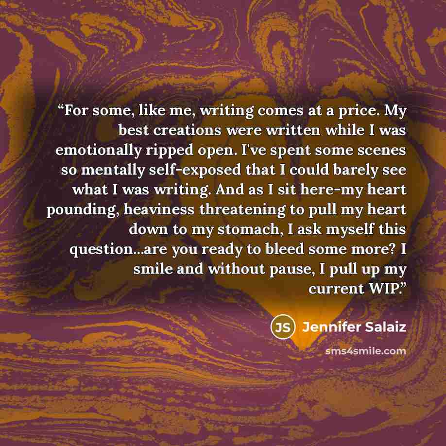 “For some, like me, writing comes at a price. My best creations were written while I was emotionally ripped open. I've spent some scenes so mentally self-exposed that I could barely see what I was writing. And as I sit here-my heart pounding, heaviness threatening to pull my heart down to my…” quote by Jennifer Salaiz