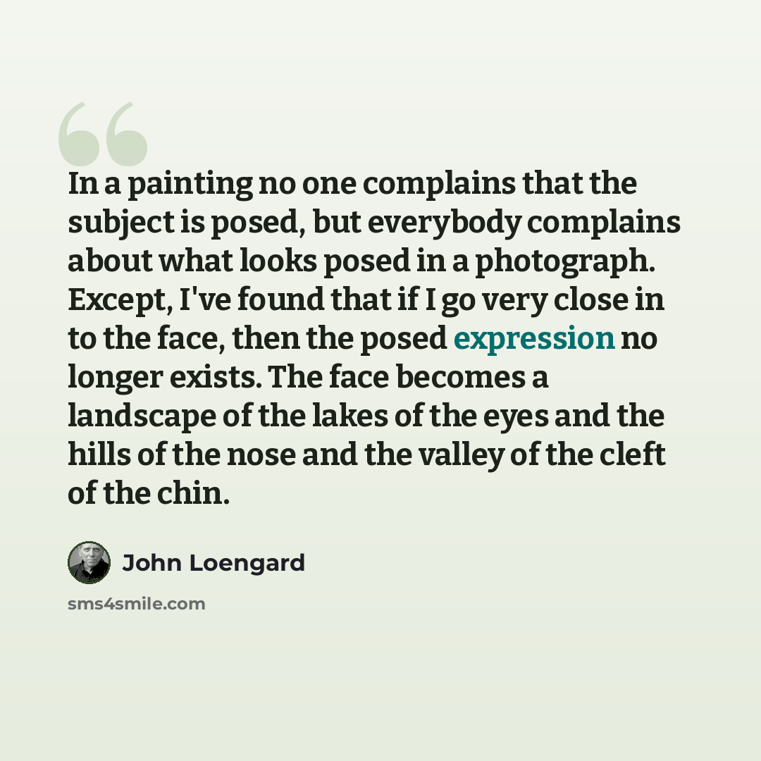 “In a painting no one complains that the subject is posed, but everybody complains about what looks posed in a photograph. Except, I've found that if I go very close in to the face, then the posed expression no longer exists. The face becomes a landscape of the lakes of the eyes and the hills of…” quote by John Loengard