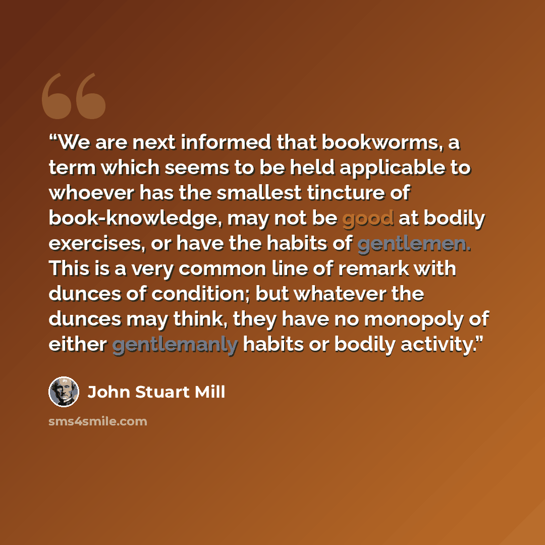 “We are next informed that bookworms, a term which seems to be held applicable to whoever has the smallest tincture of book-knowledge, may not be good at bodily exercises, or have the habits of gentlemen. This is a very common line of remark with dunces of condition; but whatever the dunces may…” quote by John Stuart Mill