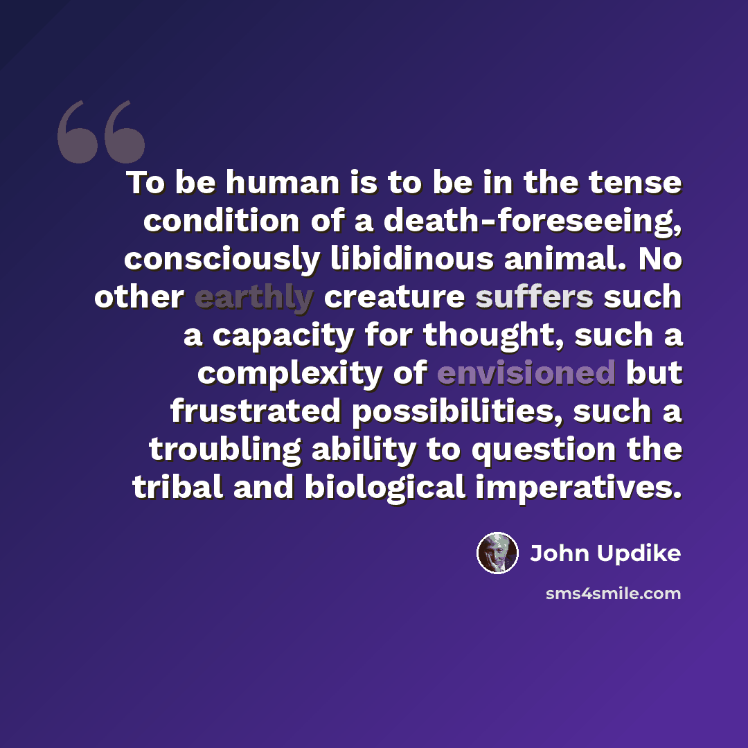 “To be human is to be in the tense condition of a death-foreseeing, consciously libidinous animal. No other earthly creature suffers such a capacity for thought, such a complexity of envisioned but frustrated possibilities, such a troubling ability to question the tribal and biological imperatives.” quote by John Updike