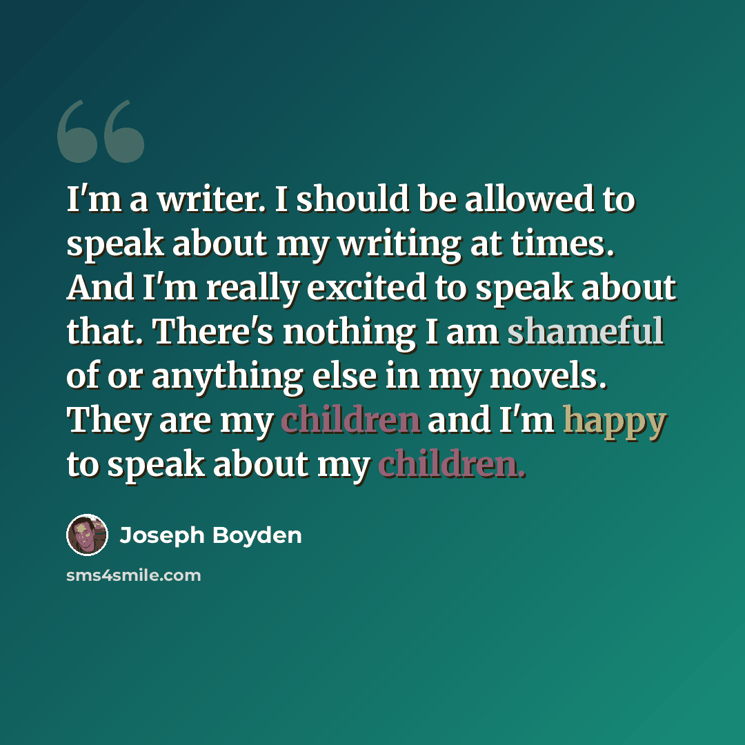 “I'm a writer. I should be allowed to speak about my writing at times. And I'm really excited to speak about that. There's nothing I am shameful of or anything else in my novels. They are my children and I'm happy to speak about my children.” quote by Joseph Boyden