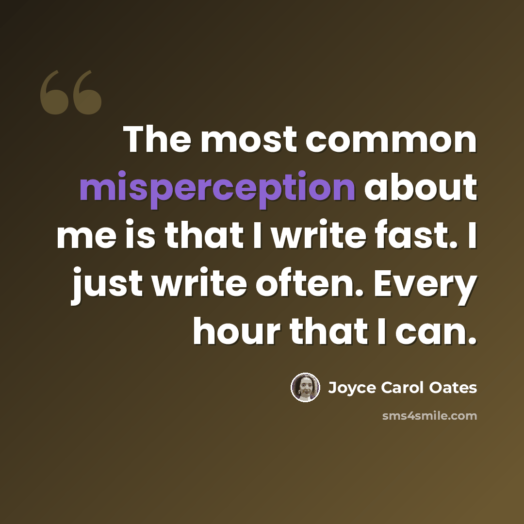 “The most common misperception about me is that I write fast. I just write often. Every hour that I can.” quote by Joyce Carol Oates