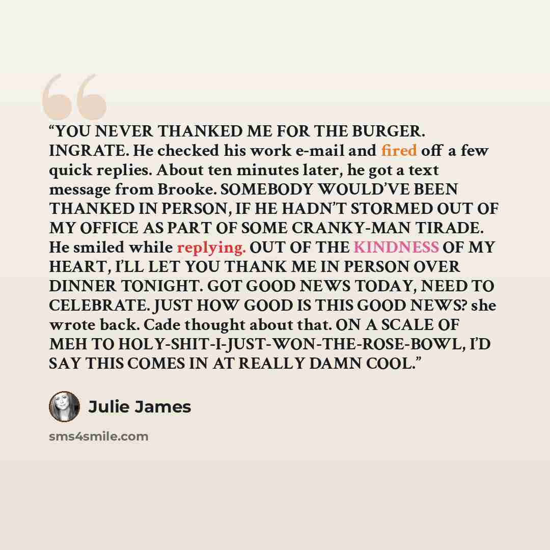 “YOU NEVER THANKED ME FOR THE BURGER. INGRATE. He checked his work e-mail and fired off a few quick replies. About ten minutes later, he got a text message from Brooke. SOMEBODY WOULD’VE BEEN THANKED IN PERSON, IF HE HADN’T STORMED OUT OF MY OFFICE AS PART OF SOME CRANKY-MAN TIRADE. He smiled while…” quote by Julie James