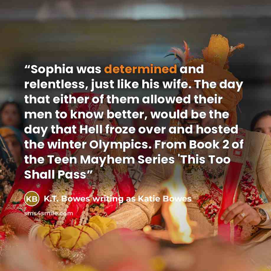 “Sophia was determined and relentless, just like his wife. The day that either of them allowed their men to know better, would be the day that Hell froze over and hosted the winter Olympics. From Book 2 of the Teen Mayhem Series 'This Too Shall Pass” quote by K.T. Bowes writing as Katie Bowes