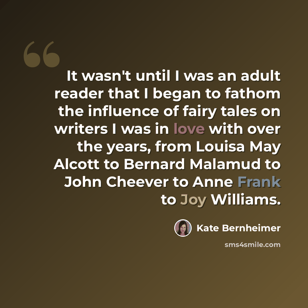 “It wasn't until I was an adult reader that I began to fathom the influence of fairy tales on writers I was in love with over the years, from Louisa May Alcott to Bernard Malamud to John Cheever to Anne Frank to Joy Williams.” quote by Kate Bernheimer