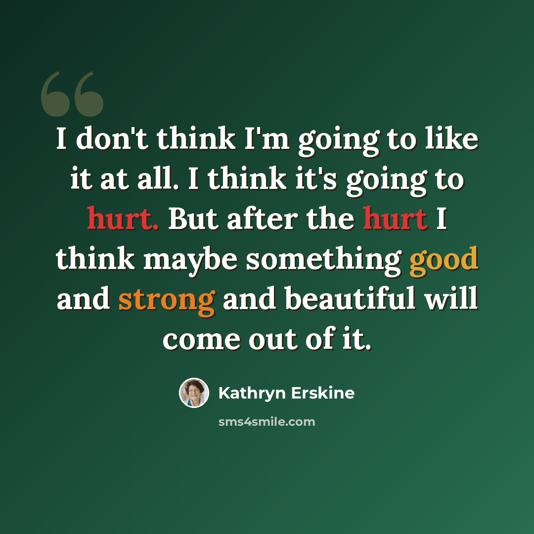 “I don't think I'm going to like it at all. I think it's going to hurt. But after the hurt I think maybe something good and strong and beautiful will come out of it.” quote by Kathryn Erskine