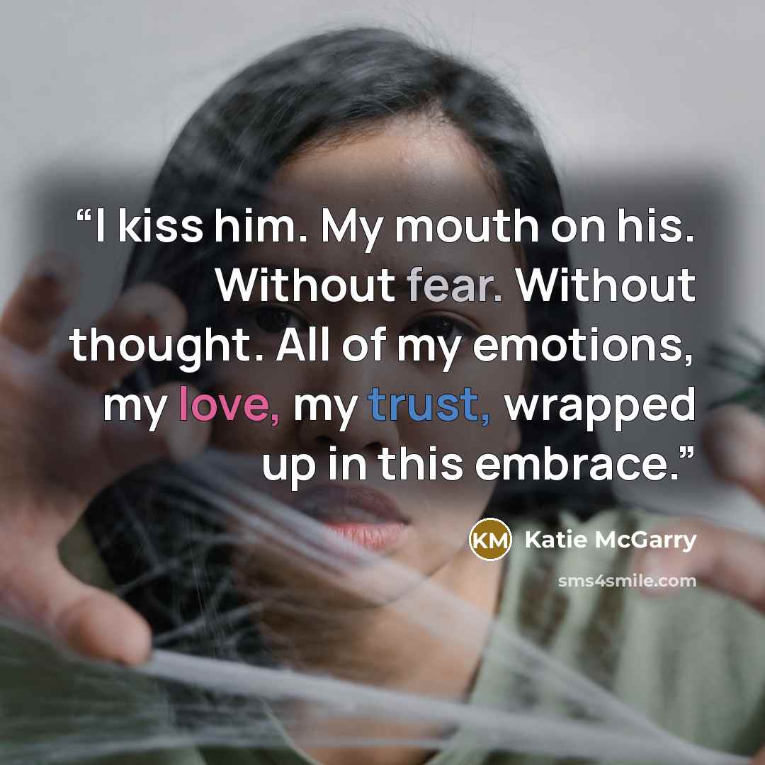 “I kiss him. My mouth on his. Without fear. Without thought. All of my emotions, my love, my trust, wrapped up in this embrace.” quote by Katie McGarry