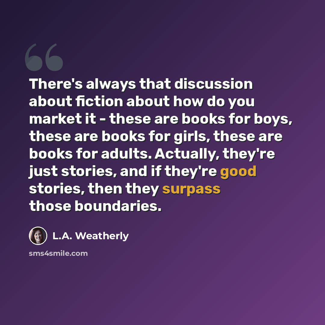 “There's always that discussion about fiction about how do you market it - these are books for boys, these are books for girls, these are books for adults. Actually, they're just stories, and if they're good stories, then they surpass those boundaries.” quote by L.A. Weatherly