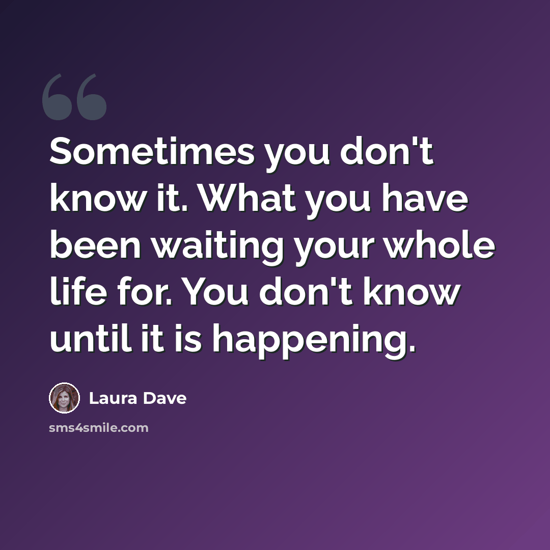 “Sometimes you don't know it. What you have been waiting your whole life for. You don't know until it is happening.” quote by Laura Dave