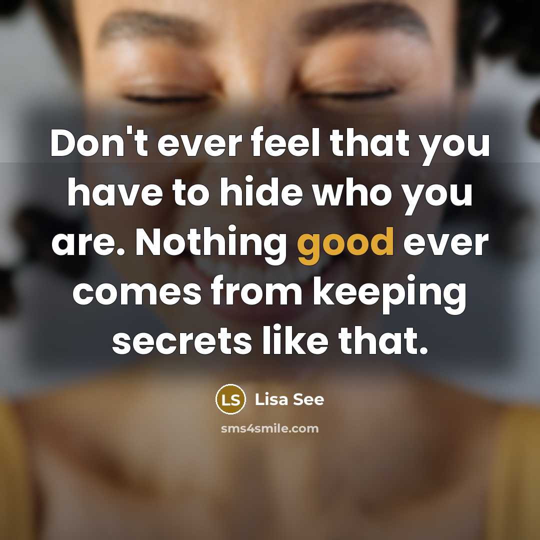 “Don't ever feel that you have to hide who you are. Nothing good ever comes from keeping secrets like that.” quote by Lisa See