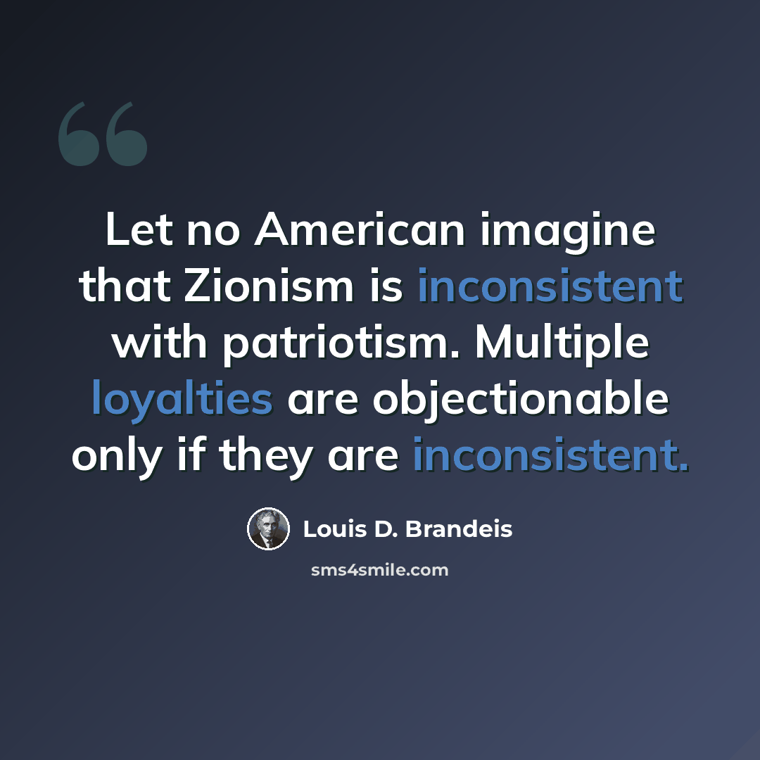 “Let no American imagine that Zionism is inconsistent with patriotism. Multiple loyalties are objectionable only if they are inconsistent.” quote by Louis D. Brandeis
