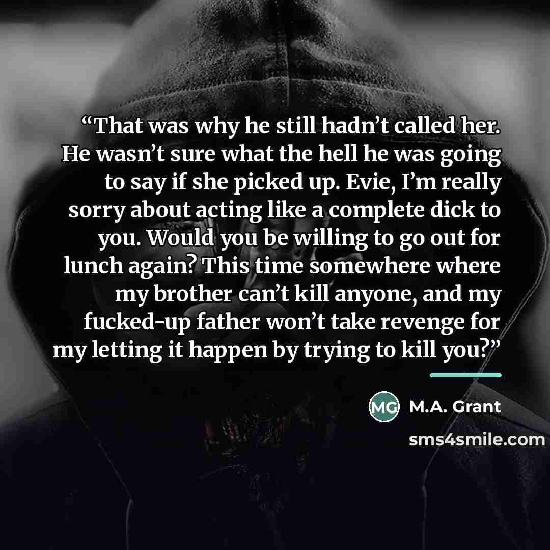 “That was why he still hadn’t called her. He wasn’t sure what the hell he was going to say if she picked up. Evie, I’m really sorry about acting like a complete dick to you. Would you be willing to go out for lunch again? This time somewhere where my brother can’t kill anyone, and my fucked‐up…” quote by M.A. Grant