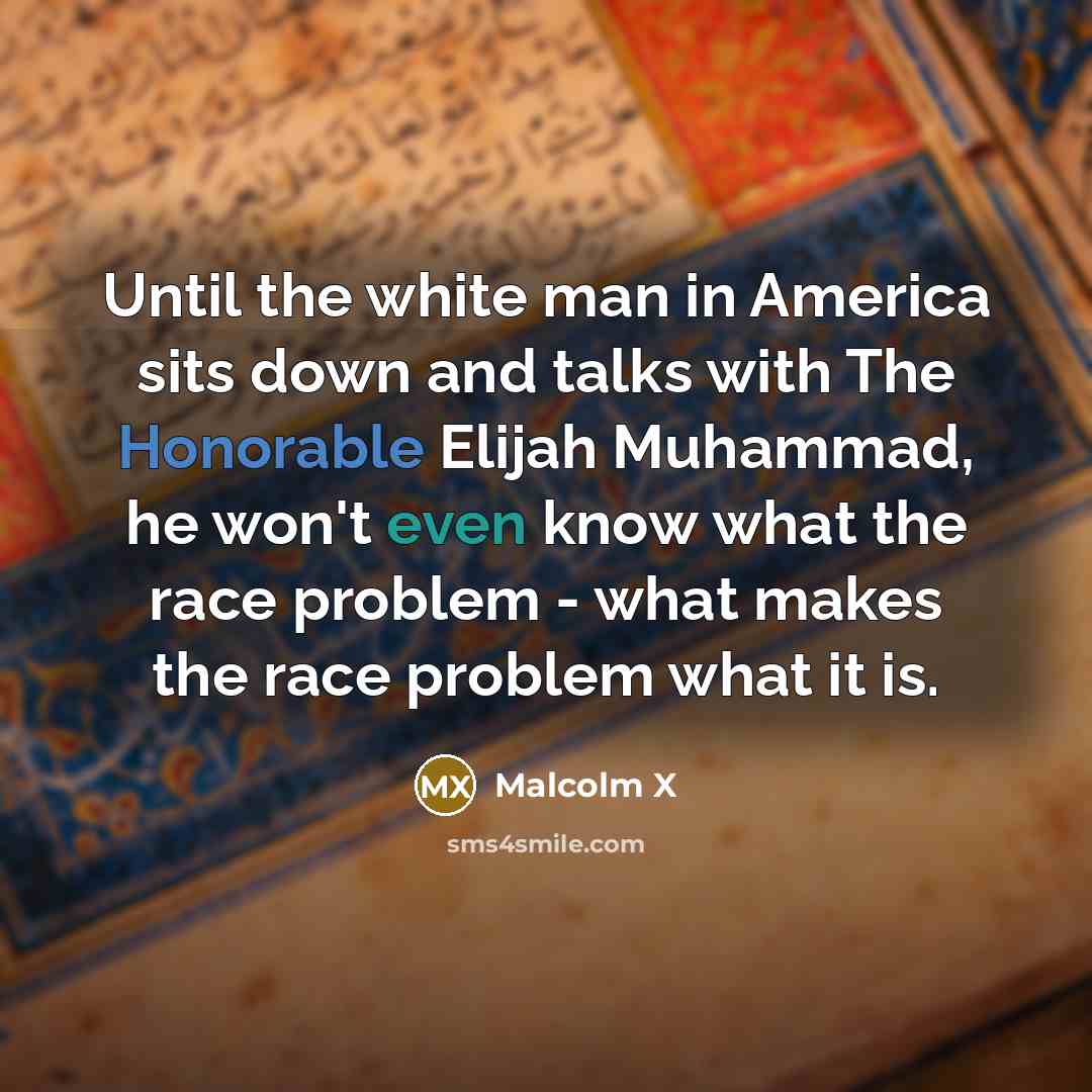 “Until the white man in America sits down and talks with The Honorable Elijah Muhammad, he won't even know what the race problem - what makes the race problem what it is.” quote by Malcolm X