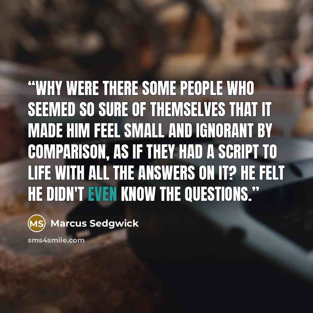 “Why were there some people who seemed so sure of themselves that it made him feel small and ignorant by comparison, as if they had a script to life with all the answers on it? He felt he didn't even know the questions.” quote by Marcus Sedgwick